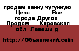  продам ванну чугунную › Цена ­ 7 000 - Все города Другое » Продам   . Кировская обл.,Леваши д.